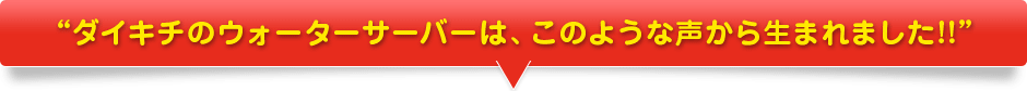 ダイキチのウォーターサーバーは、このような声から生まれました!!