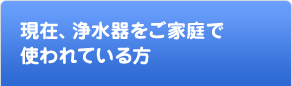 現在、浄水器をご家庭で使われている方